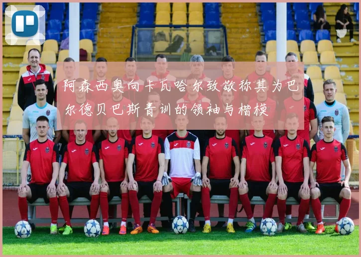 阿森西奥向卡瓦哈尔致敬称其为巴尔德贝巴斯青训的领袖与楷模