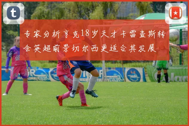 专家分析亨克18岁天才卡雷查斯转会英超前景切尔西更适合其发展