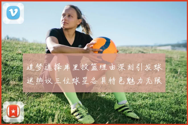 追梦选择库里投篮理由深刻引发球迷热议三位球星各具特色魅力无限