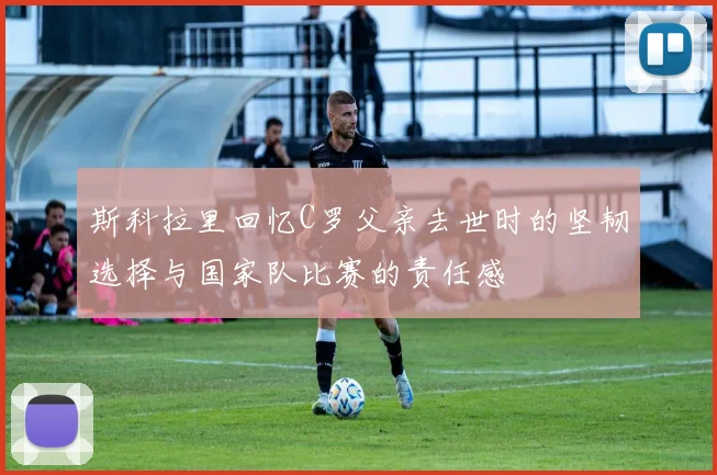 斯科拉里回忆C罗父亲去世时的坚韧选择与国家队比赛的责任感