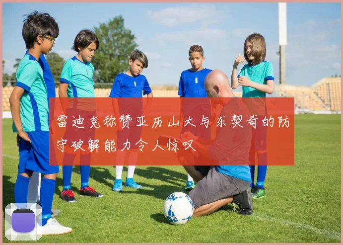 雷迪克称赞亚历山大与东契奇的防守破解能力令人惊叹