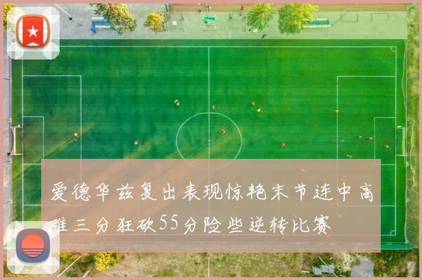 爱德华兹复出表现惊艳末节连中高难三分狂砍55分险些逆转比赛