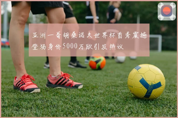 亚洲一哥胡桑诺夫世界杯首秀震撼登场身价5000万欧引发热议