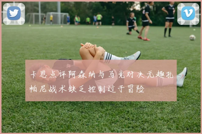 卡恩点评阿森纳与马竞对决无趣孔帕尼战术缺乏控制过于冒险