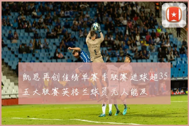 凯恩再创佳绩单赛季联赛进球超35五大联赛英格兰球员无人能及