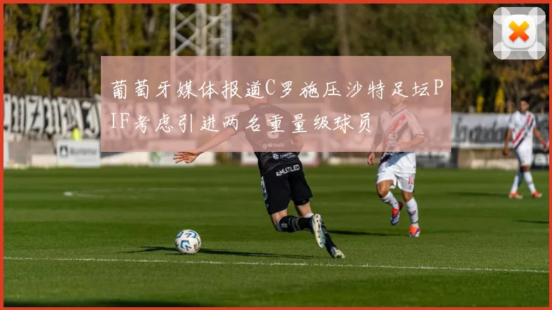 葡萄牙媒体报道C罗施压沙特足坛PIF考虑引进两名重量级球员