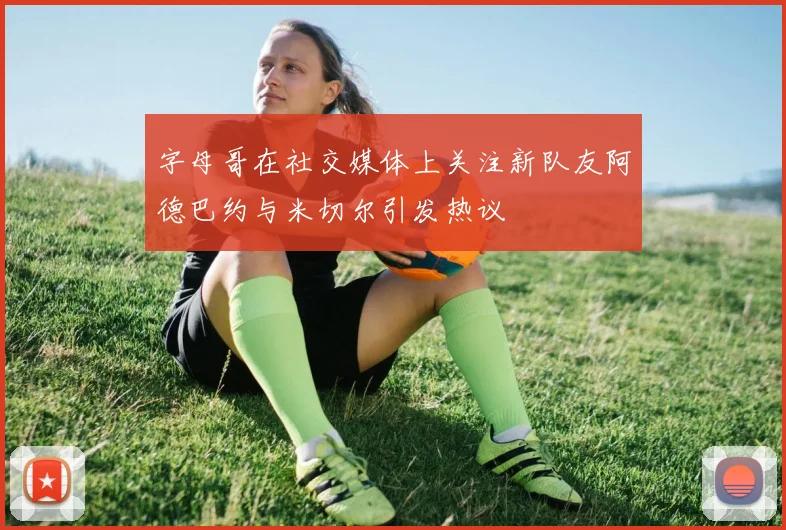 字母哥在社交媒体上关注新队友阿德巴约与米切尔引发热议
