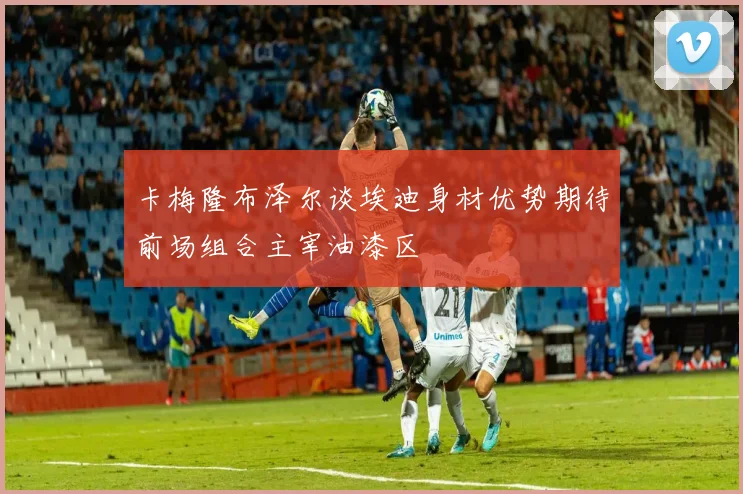 卡梅隆布泽尔谈埃迪身材优势期待前场组合主宰油漆区