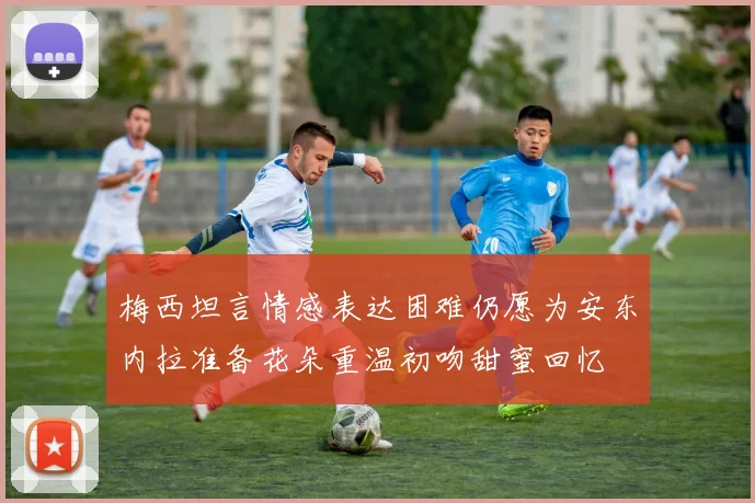 梅西坦言情感表达困难仍愿为安东内拉准备花朵重温初吻甜蜜回忆