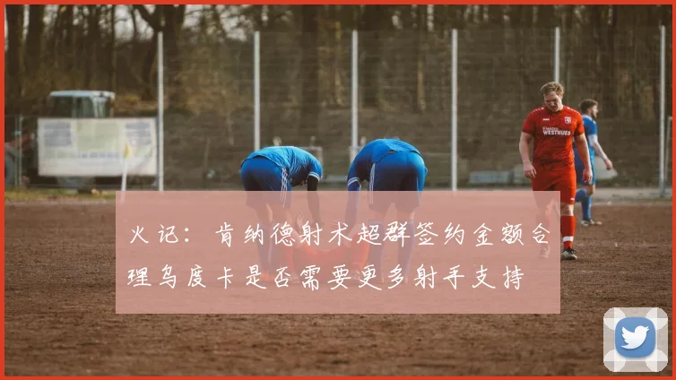 火记：肯纳德射术超群签约金额合理乌度卡是否需要更多射手支持