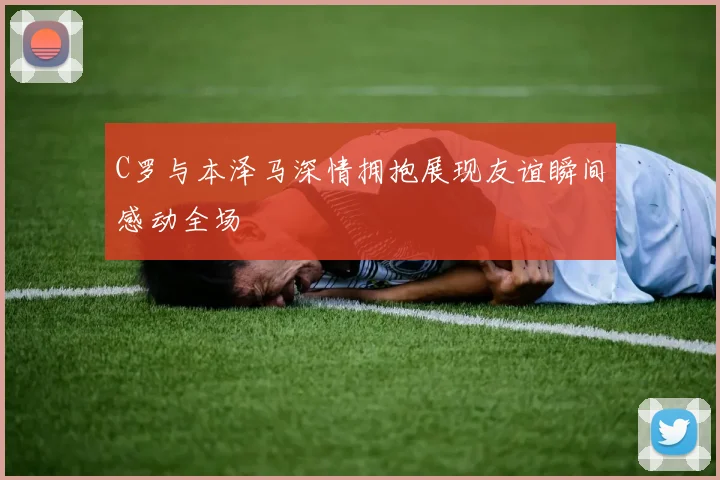 C罗与本泽马深情拥抱展现友谊瞬间感动全场