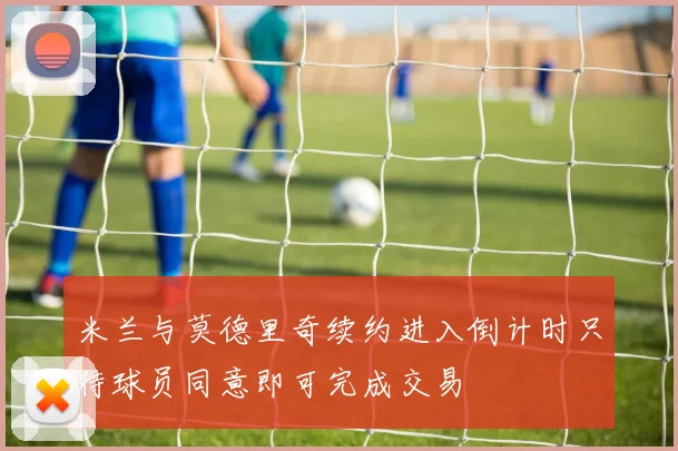米兰与莫德里奇续约进入倒计时只待球员同意即可完成交易