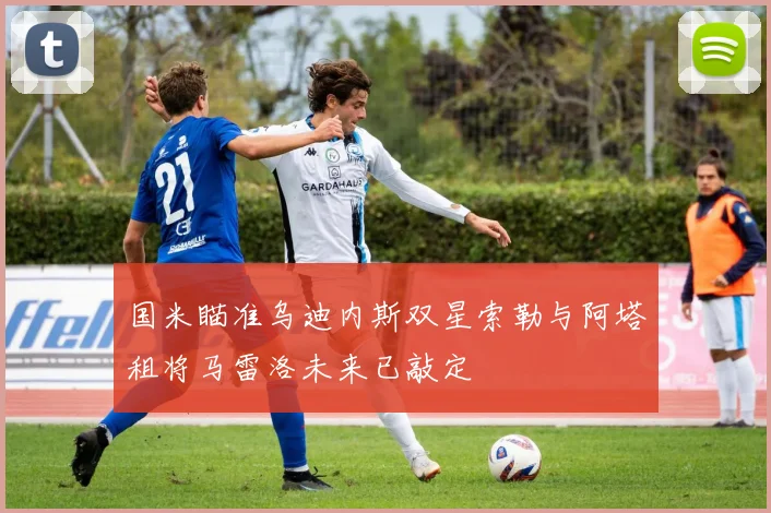 国米瞄准乌迪内斯双星索勒与阿塔租将马雷洛未来已敲定