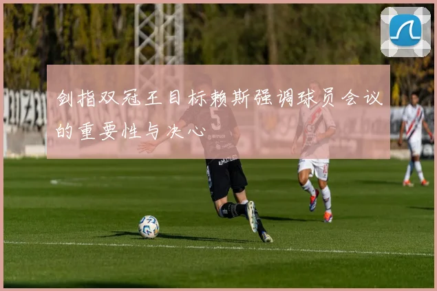 剑指双冠王目标赖斯强调球员会议的重要性与决心