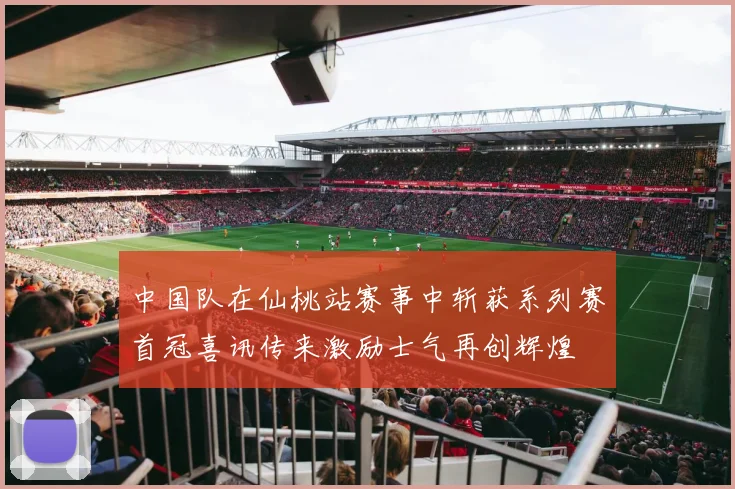 中国队在仙桃站赛事中斩获系列赛首冠喜讯传来激励士气再创辉煌