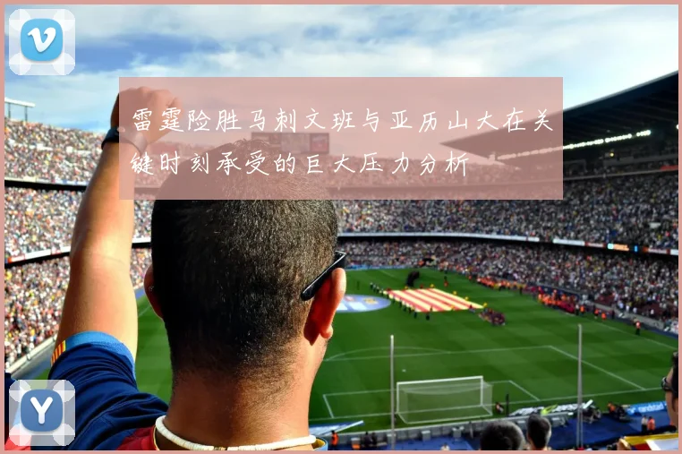 雷霆险胜马刺文班与亚历山大在关键时刻承受的巨大压力分析